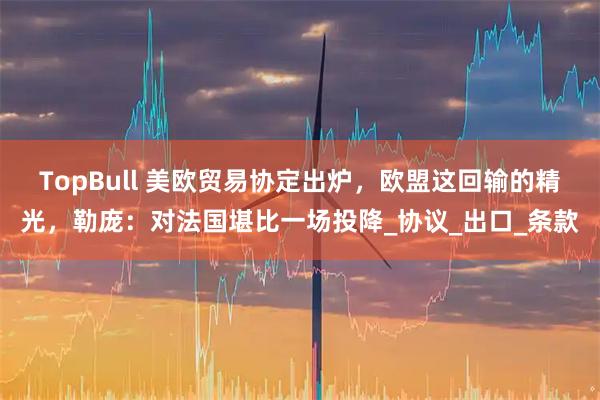 TopBull 美欧贸易协定出炉，欧盟这回输的精光，勒庞：对法国堪比一场投降_协议_出口_条款