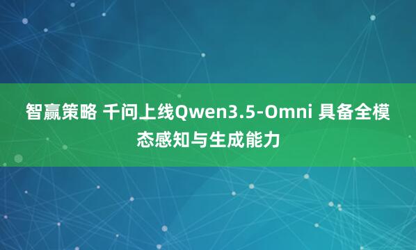 智赢策略 千问上线Qwen3.5-Omni 具备全模态感知与生成能力