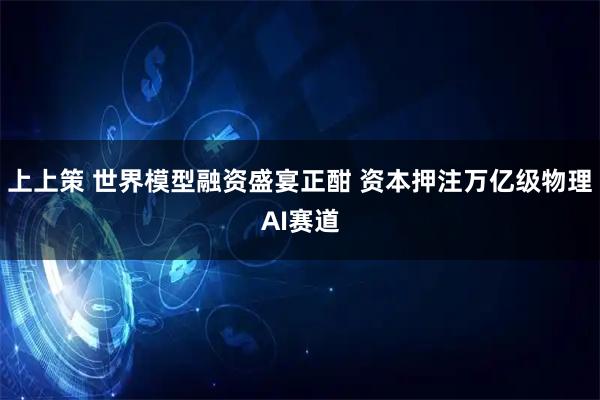 上上策 世界模型融资盛宴正酣 资本押注万亿级物理AI赛道