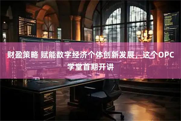 财盈策略 赋能数字经济个体创新发展，这个OPC学堂首期开讲