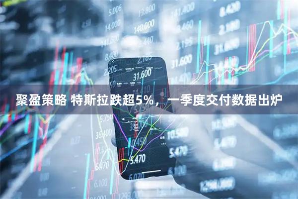 聚盈策略 特斯拉跌超5%，一季度交付数据出炉