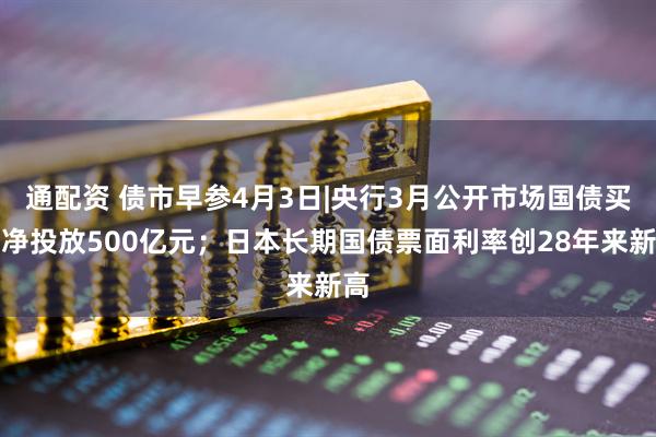 通配资 债市早参4月3日|央行3月公开市场国债买卖净投放500亿元；日本长期国债票面利率创28年来新高