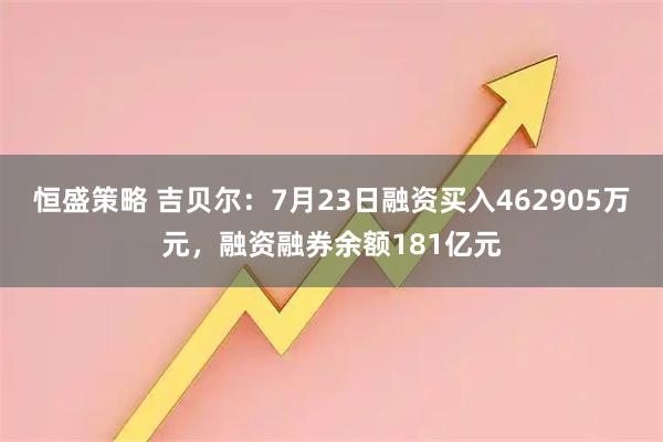 恒盛策略 吉贝尔：7月23日融资买入462905万元，融资融券余额181亿元