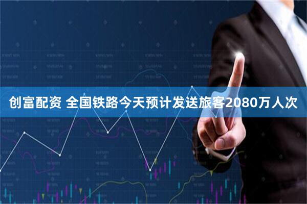 创富配资 全国铁路今天预计发送旅客2080万人次