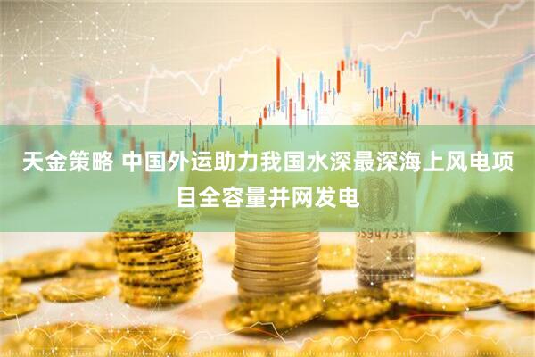 天金策略 中国外运助力我国水深最深海上风电项目全容量并网发电
