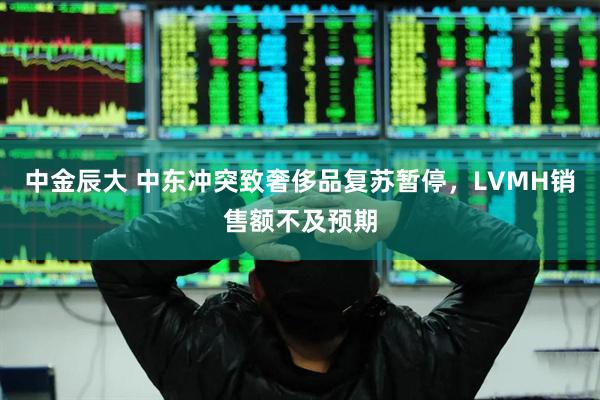 中金辰大 中东冲突致奢侈品复苏暂停，LVMH销售额不及预期