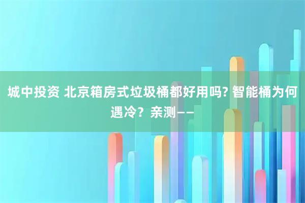 城中投资 北京箱房式垃圾桶都好用吗? 智能桶为何遇冷？亲测——